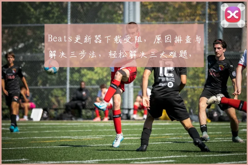 Beats更新器下载受阻，原因排查与解决三步法，轻松解决三大难题，