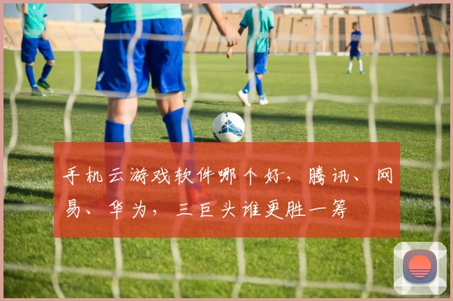 手机云游戏软件哪个好，腾讯、网易、华为，三巨头谁更胜一筹