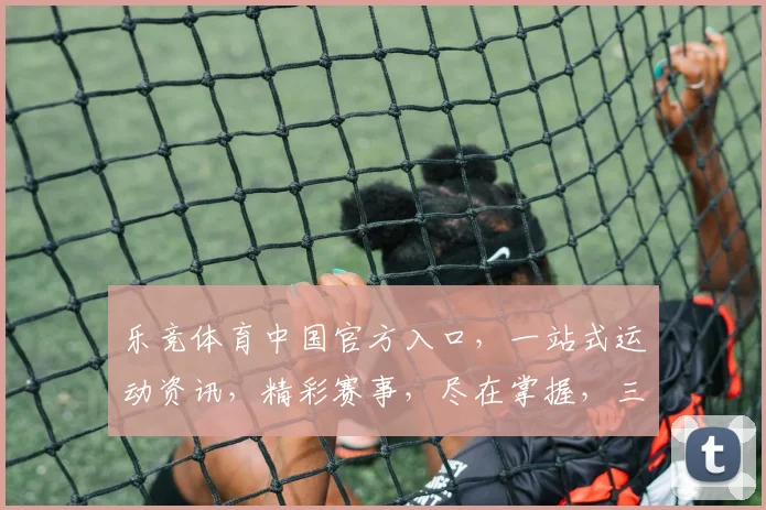 乐竞体育中国官方入口，一站式运动资讯，精彩赛事，尽在掌握，三重优惠，等你来抢