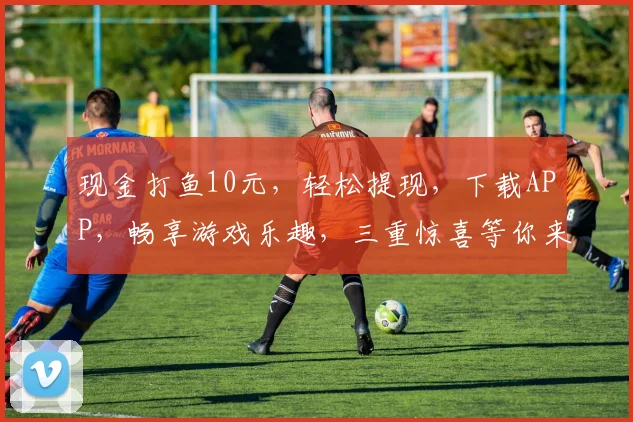 现金打鱼10元，轻松提现，下载APP，畅享游戏乐趣，三重惊喜等你来